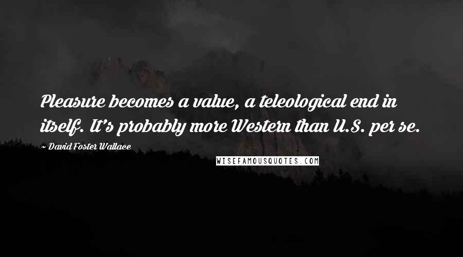David Foster Wallace Quotes: Pleasure becomes a value, a teleological end in itself. It's probably more Western than U.S. per se.