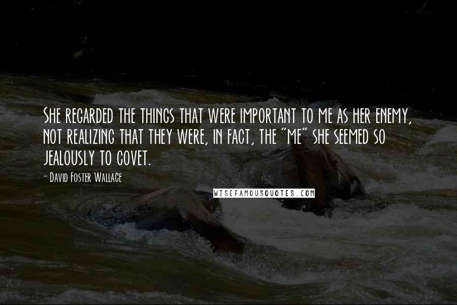 David Foster Wallace Quotes: She regarded the things that were important to me as her enemy, not realizing that they were, in fact, the "me" she seemed so jealously to covet.