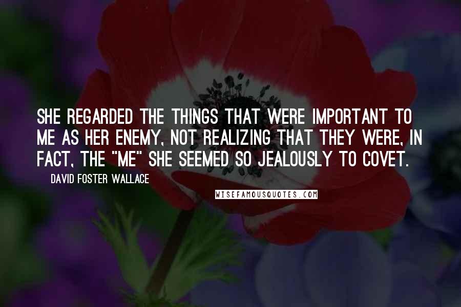 David Foster Wallace Quotes: She regarded the things that were important to me as her enemy, not realizing that they were, in fact, the "me" she seemed so jealously to covet.