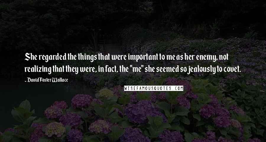 David Foster Wallace Quotes: She regarded the things that were important to me as her enemy, not realizing that they were, in fact, the "me" she seemed so jealously to covet.