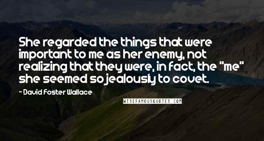 David Foster Wallace Quotes: She regarded the things that were important to me as her enemy, not realizing that they were, in fact, the "me" she seemed so jealously to covet.