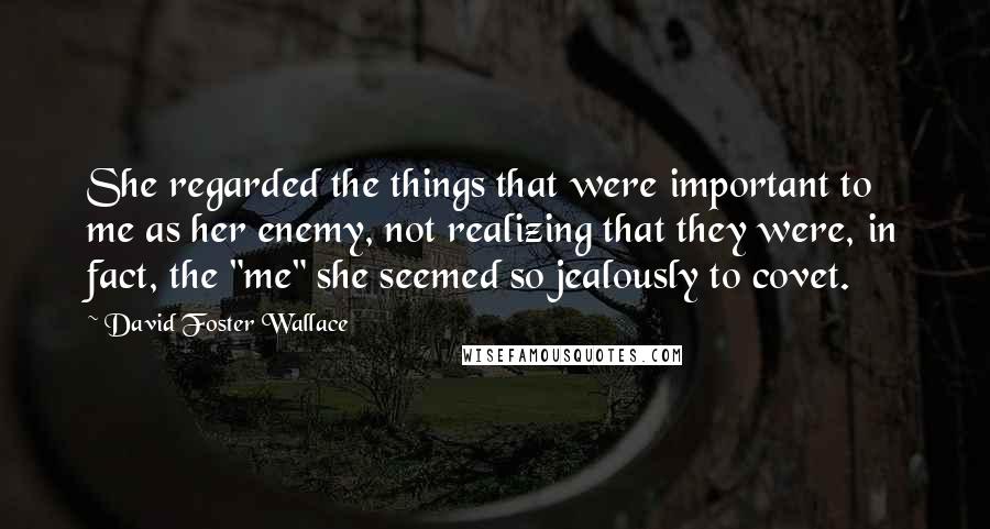 David Foster Wallace Quotes: She regarded the things that were important to me as her enemy, not realizing that they were, in fact, the "me" she seemed so jealously to covet.