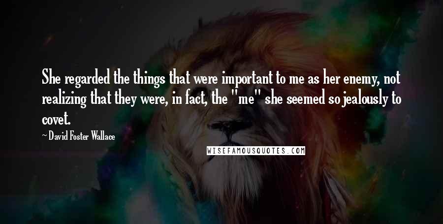 David Foster Wallace Quotes: She regarded the things that were important to me as her enemy, not realizing that they were, in fact, the "me" she seemed so jealously to covet.