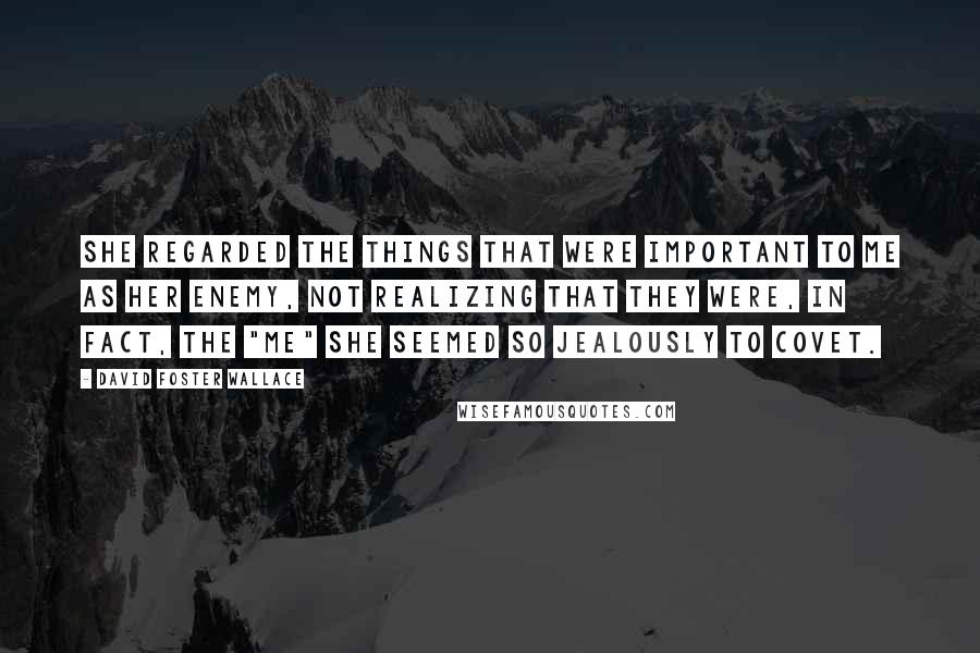 David Foster Wallace Quotes: She regarded the things that were important to me as her enemy, not realizing that they were, in fact, the "me" she seemed so jealously to covet.