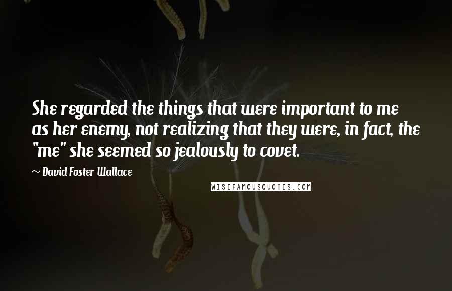 David Foster Wallace Quotes: She regarded the things that were important to me as her enemy, not realizing that they were, in fact, the "me" she seemed so jealously to covet.