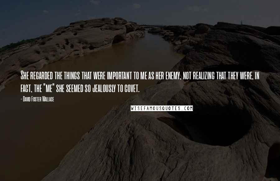 David Foster Wallace Quotes: She regarded the things that were important to me as her enemy, not realizing that they were, in fact, the "me" she seemed so jealously to covet.