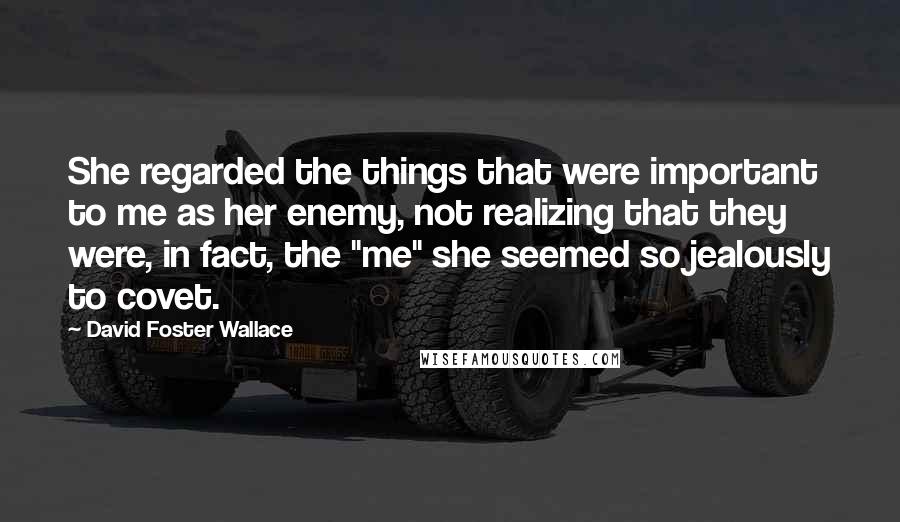 David Foster Wallace Quotes: She regarded the things that were important to me as her enemy, not realizing that they were, in fact, the "me" she seemed so jealously to covet.