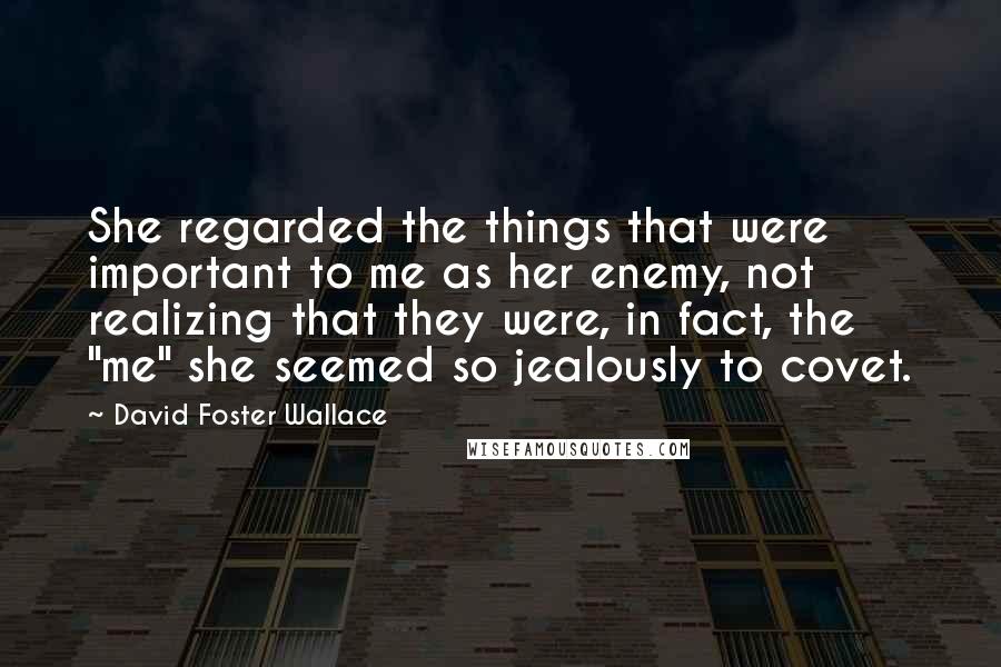 David Foster Wallace Quotes: She regarded the things that were important to me as her enemy, not realizing that they were, in fact, the "me" she seemed so jealously to covet.