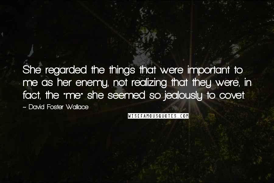 David Foster Wallace Quotes: She regarded the things that were important to me as her enemy, not realizing that they were, in fact, the "me" she seemed so jealously to covet.