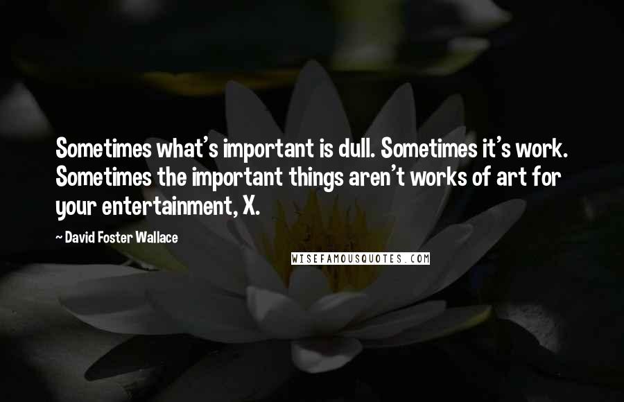 David Foster Wallace Quotes: Sometimes what's important is dull. Sometimes it's work. Sometimes the important things aren't works of art for your entertainment, X.