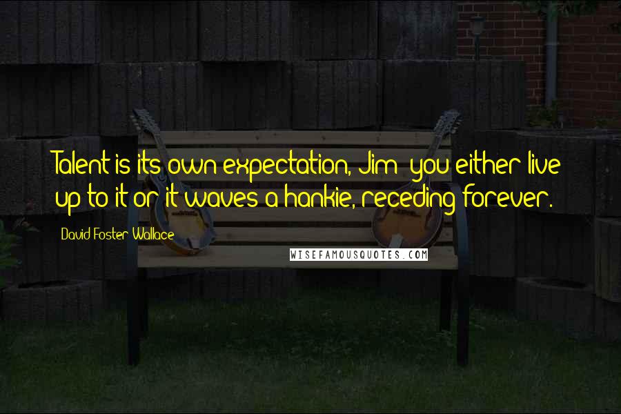 David Foster Wallace Quotes: Talent is its own expectation, Jim: you either live up to it or it waves a hankie, receding forever.