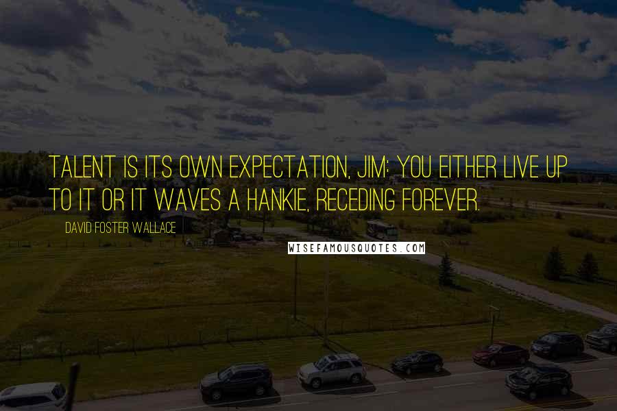 David Foster Wallace Quotes: Talent is its own expectation, Jim: you either live up to it or it waves a hankie, receding forever.