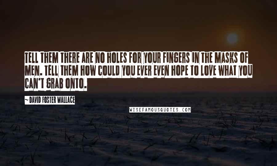 David Foster Wallace Quotes: Tell them there are no holes for your fingers in the masks of men. Tell them how could you ever even hope to love what you can't grab onto.