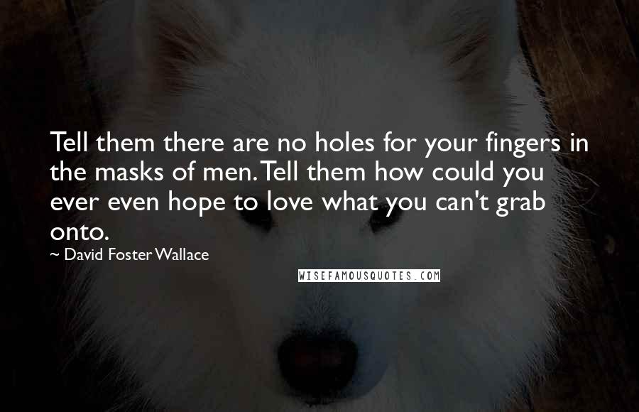 David Foster Wallace Quotes: Tell them there are no holes for your fingers in the masks of men. Tell them how could you ever even hope to love what you can't grab onto.