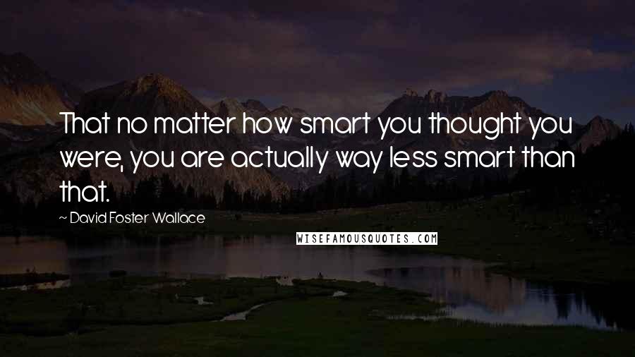 David Foster Wallace Quotes: That no matter how smart you thought you were, you are actually way less smart than that.