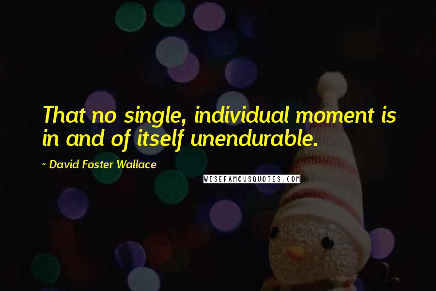 David Foster Wallace Quotes: That no single, individual moment is in and of itself unendurable.