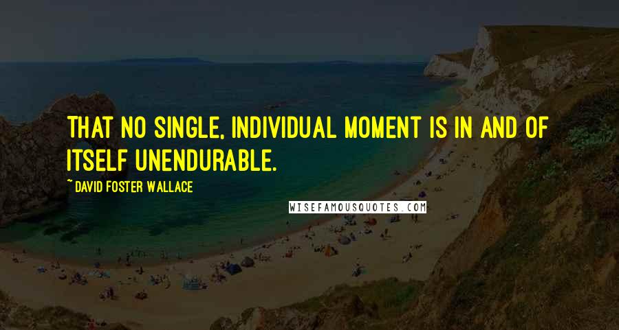 David Foster Wallace Quotes: That no single, individual moment is in and of itself unendurable.