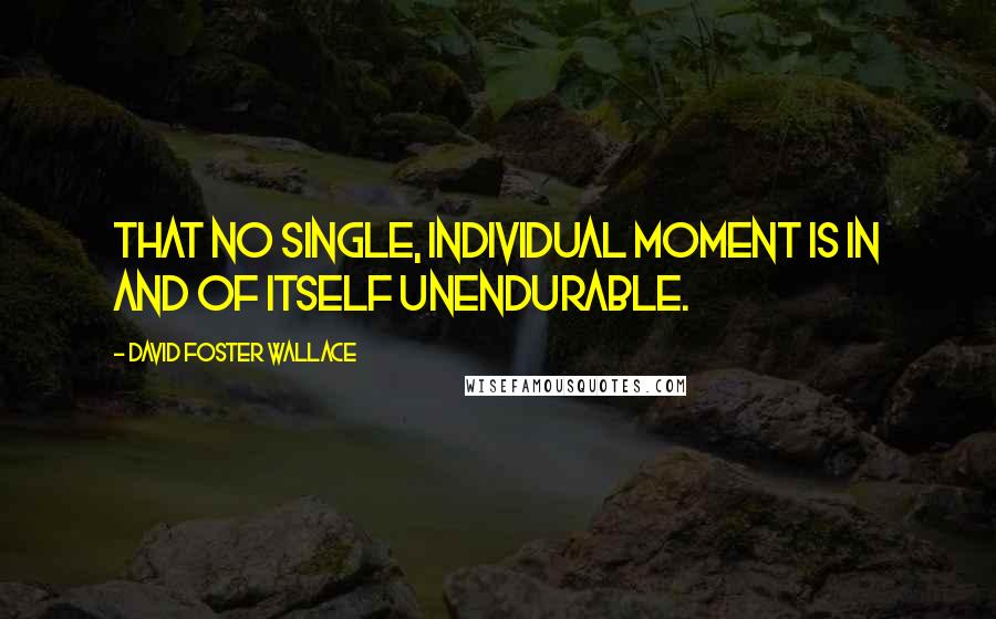 David Foster Wallace Quotes: That no single, individual moment is in and of itself unendurable.