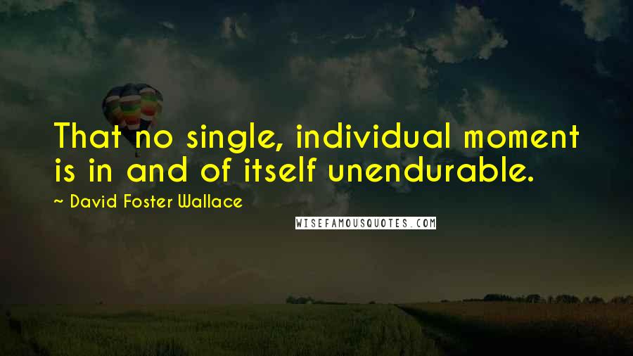 David Foster Wallace Quotes: That no single, individual moment is in and of itself unendurable.