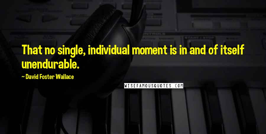 David Foster Wallace Quotes: That no single, individual moment is in and of itself unendurable.