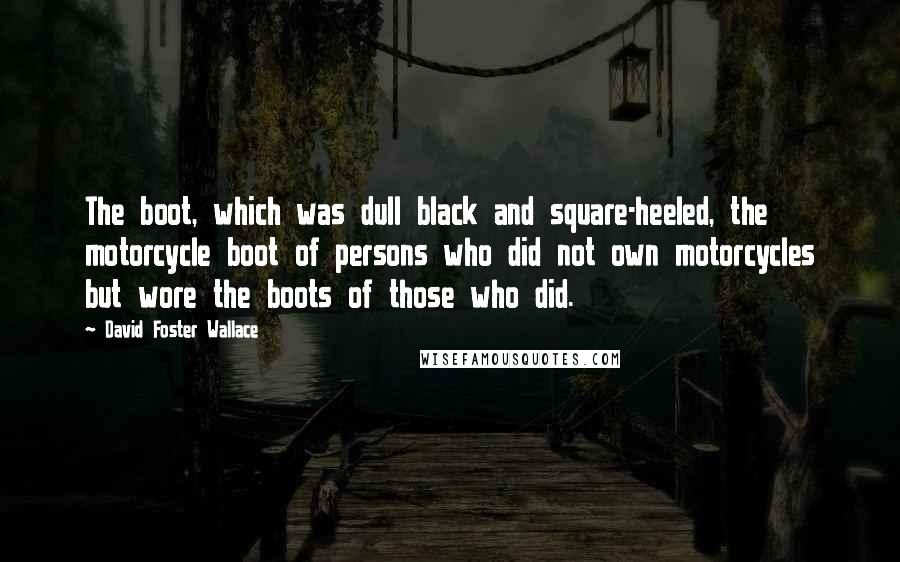 David Foster Wallace Quotes: The boot, which was dull black and square-heeled, the motorcycle boot of persons who did not own motorcycles but wore the boots of those who did.