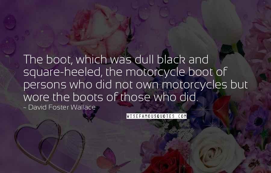 David Foster Wallace Quotes: The boot, which was dull black and square-heeled, the motorcycle boot of persons who did not own motorcycles but wore the boots of those who did.