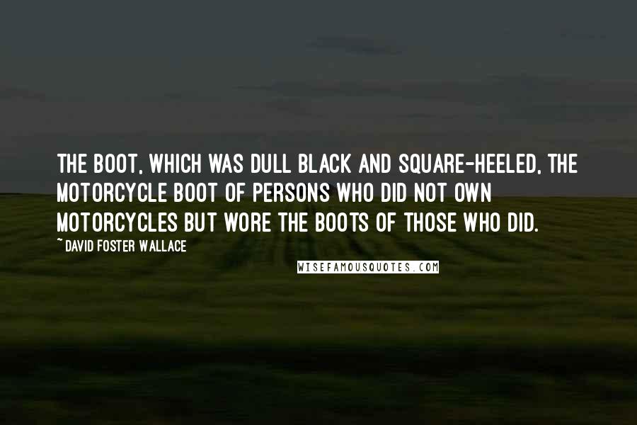 David Foster Wallace Quotes: The boot, which was dull black and square-heeled, the motorcycle boot of persons who did not own motorcycles but wore the boots of those who did.