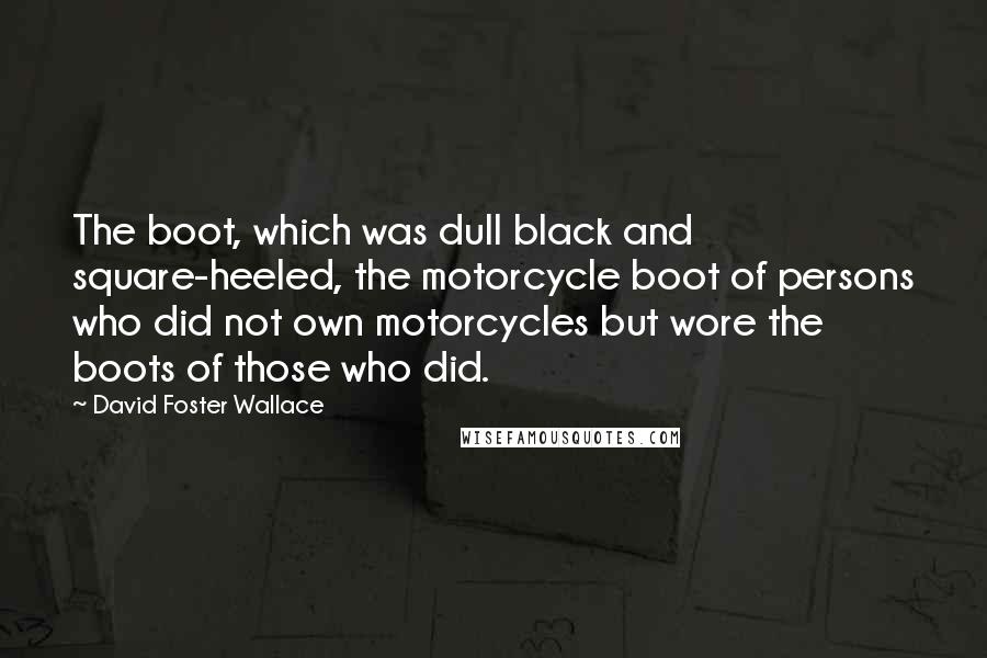 David Foster Wallace Quotes: The boot, which was dull black and square-heeled, the motorcycle boot of persons who did not own motorcycles but wore the boots of those who did.