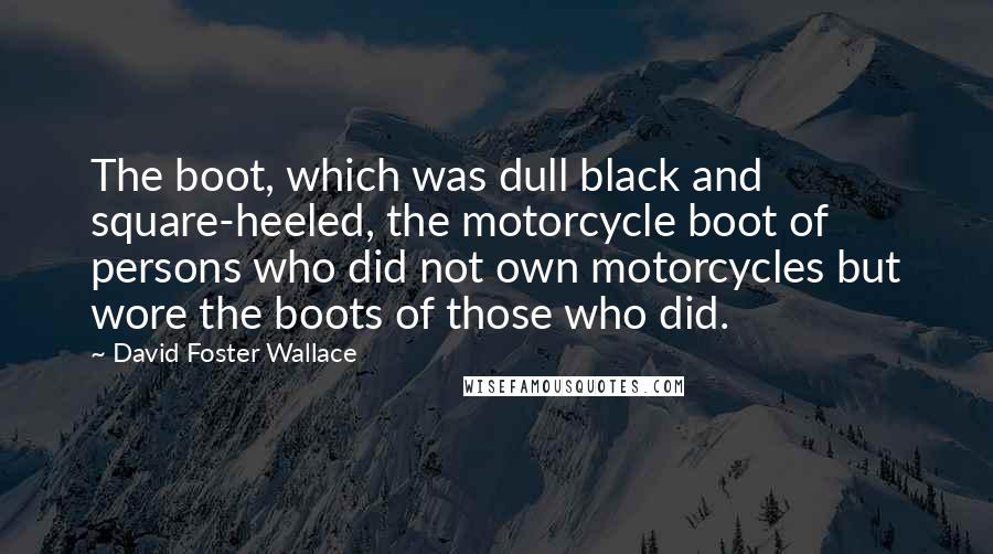 David Foster Wallace Quotes: The boot, which was dull black and square-heeled, the motorcycle boot of persons who did not own motorcycles but wore the boots of those who did.