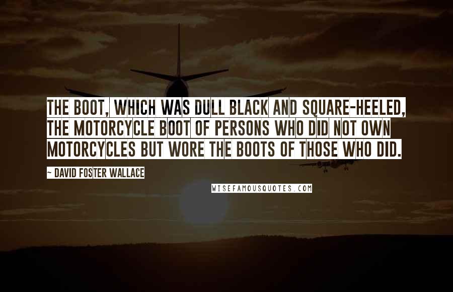 David Foster Wallace Quotes: The boot, which was dull black and square-heeled, the motorcycle boot of persons who did not own motorcycles but wore the boots of those who did.