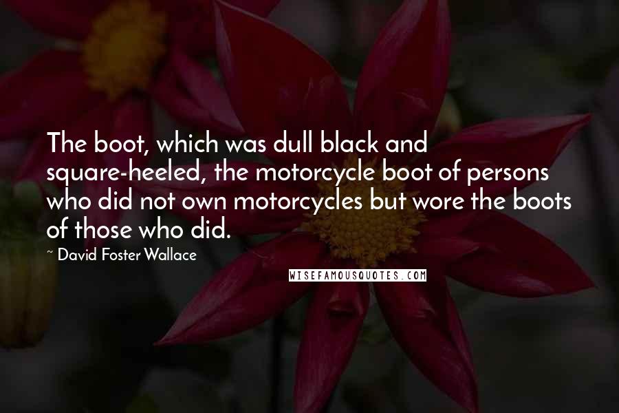 David Foster Wallace Quotes: The boot, which was dull black and square-heeled, the motorcycle boot of persons who did not own motorcycles but wore the boots of those who did.