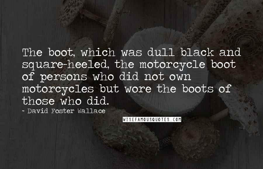 David Foster Wallace Quotes: The boot, which was dull black and square-heeled, the motorcycle boot of persons who did not own motorcycles but wore the boots of those who did.