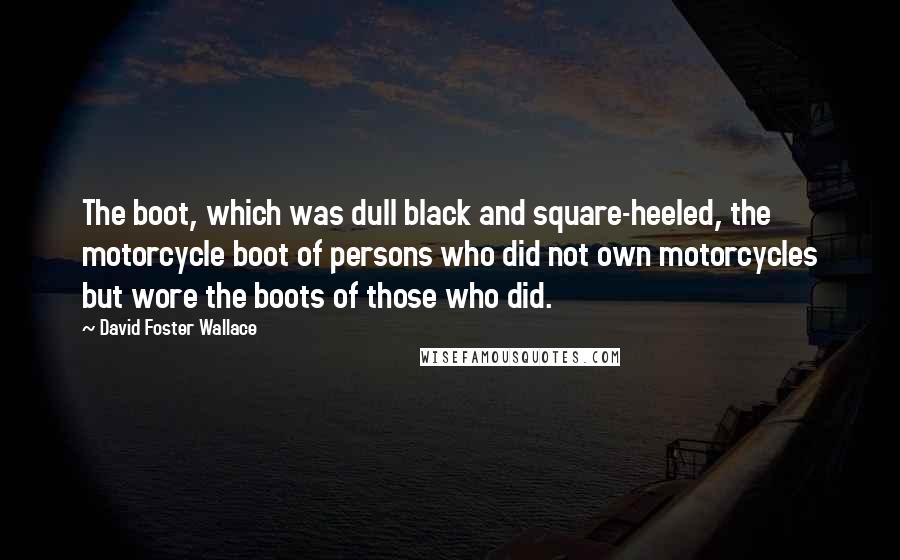 David Foster Wallace Quotes: The boot, which was dull black and square-heeled, the motorcycle boot of persons who did not own motorcycles but wore the boots of those who did.