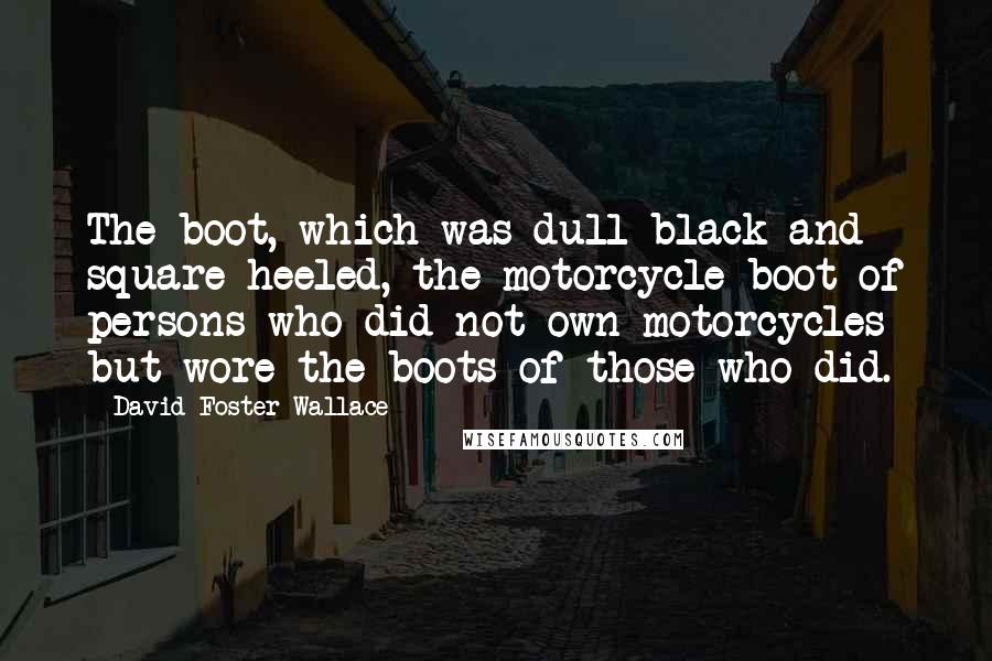 David Foster Wallace Quotes: The boot, which was dull black and square-heeled, the motorcycle boot of persons who did not own motorcycles but wore the boots of those who did.