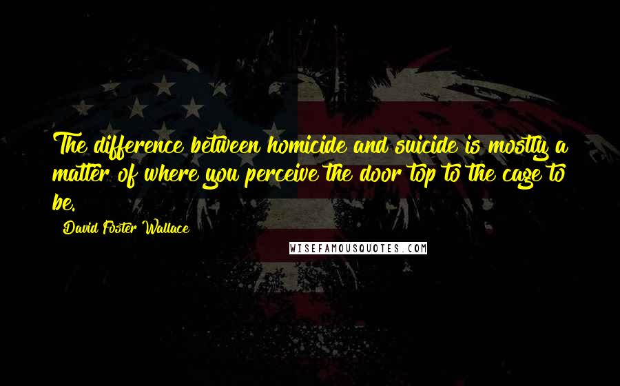David Foster Wallace Quotes: The difference between homicide and suicide is mostly a matter of where you perceive the door top to the cage to be.