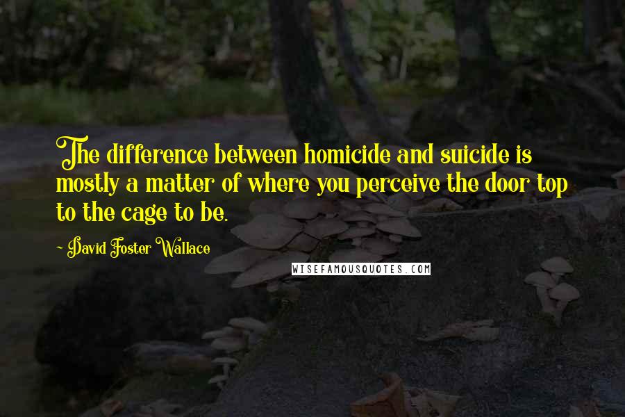 David Foster Wallace Quotes: The difference between homicide and suicide is mostly a matter of where you perceive the door top to the cage to be.