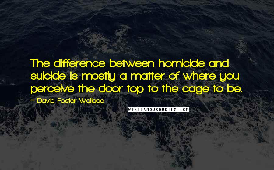 David Foster Wallace Quotes: The difference between homicide and suicide is mostly a matter of where you perceive the door top to the cage to be.