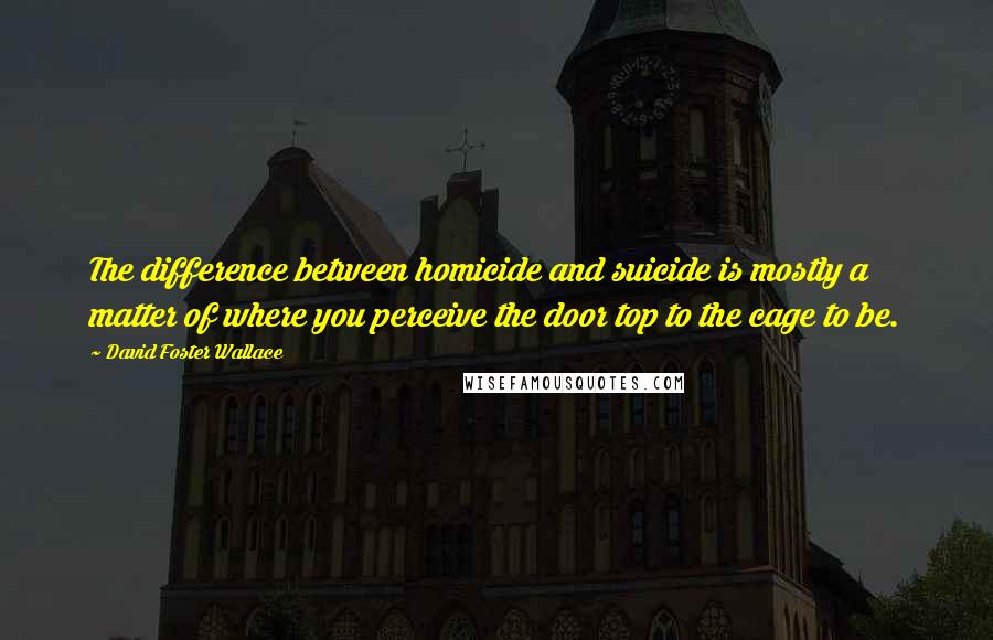 David Foster Wallace Quotes: The difference between homicide and suicide is mostly a matter of where you perceive the door top to the cage to be.