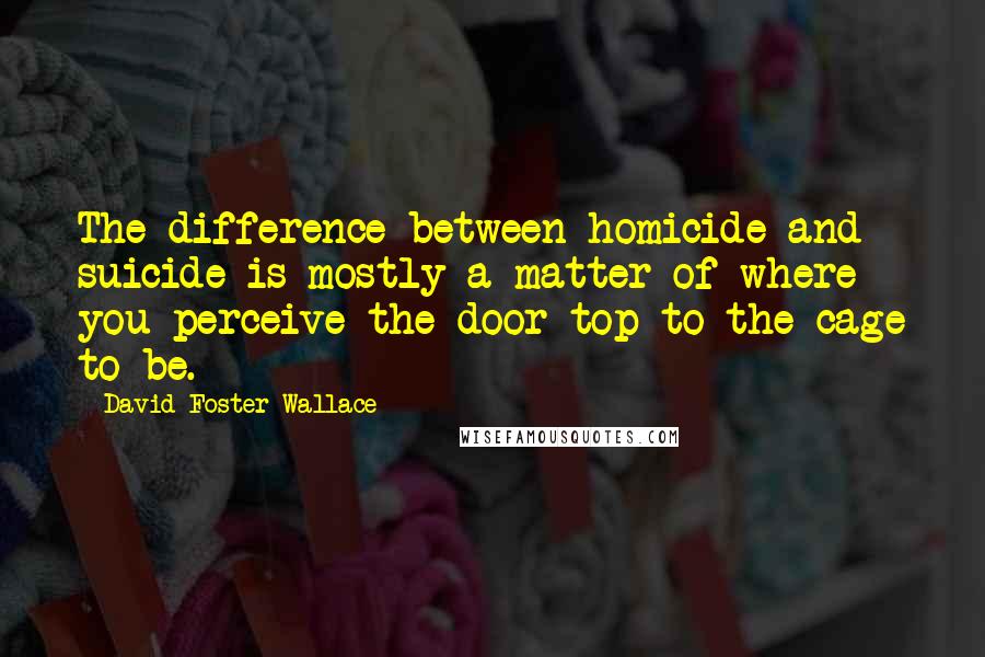 David Foster Wallace Quotes: The difference between homicide and suicide is mostly a matter of where you perceive the door top to the cage to be.