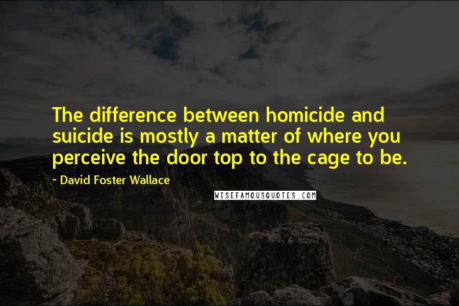 David Foster Wallace Quotes: The difference between homicide and suicide is mostly a matter of where you perceive the door top to the cage to be.