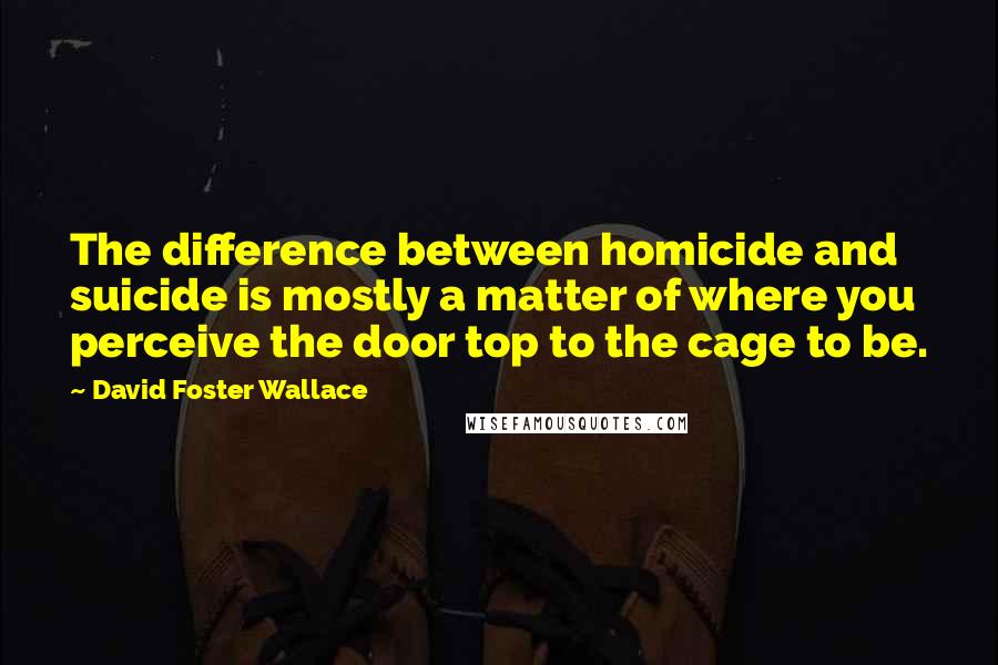 David Foster Wallace Quotes: The difference between homicide and suicide is mostly a matter of where you perceive the door top to the cage to be.