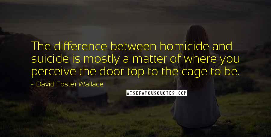 David Foster Wallace Quotes: The difference between homicide and suicide is mostly a matter of where you perceive the door top to the cage to be.