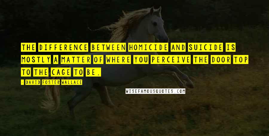 David Foster Wallace Quotes: The difference between homicide and suicide is mostly a matter of where you perceive the door top to the cage to be.