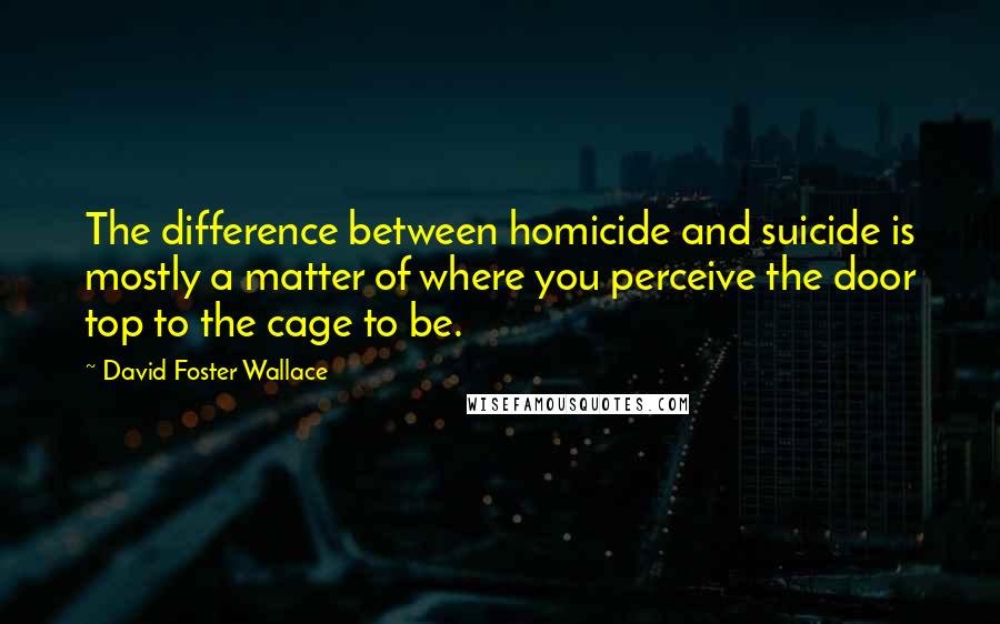 David Foster Wallace Quotes: The difference between homicide and suicide is mostly a matter of where you perceive the door top to the cage to be.