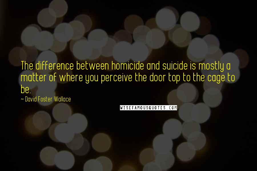 David Foster Wallace Quotes: The difference between homicide and suicide is mostly a matter of where you perceive the door top to the cage to be.
