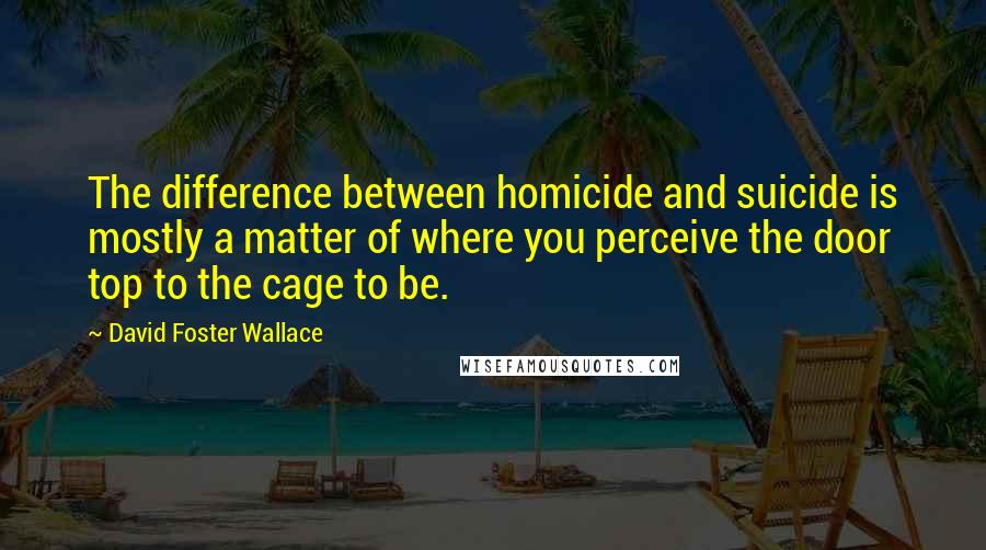 David Foster Wallace Quotes: The difference between homicide and suicide is mostly a matter of where you perceive the door top to the cage to be.