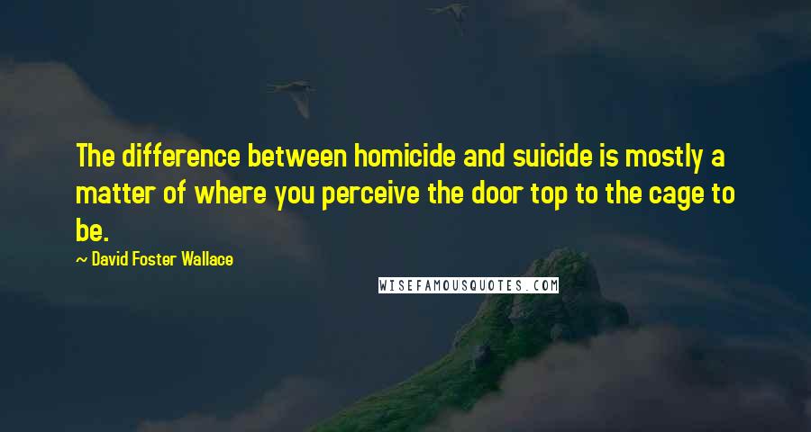 David Foster Wallace Quotes: The difference between homicide and suicide is mostly a matter of where you perceive the door top to the cage to be.