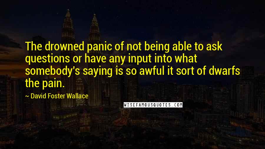 David Foster Wallace Quotes: The drowned panic of not being able to ask questions or have any input into what somebody's saying is so awful it sort of dwarfs the pain.