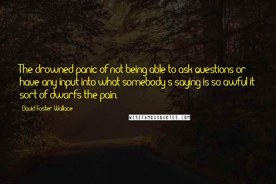 David Foster Wallace Quotes: The drowned panic of not being able to ask questions or have any input into what somebody's saying is so awful it sort of dwarfs the pain.