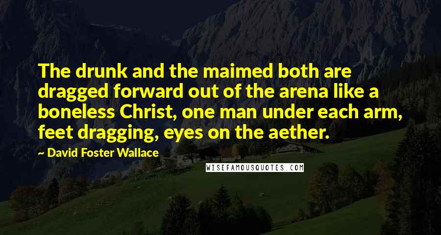 David Foster Wallace Quotes: The drunk and the maimed both are dragged forward out of the arena like a boneless Christ, one man under each arm, feet dragging, eyes on the aether.